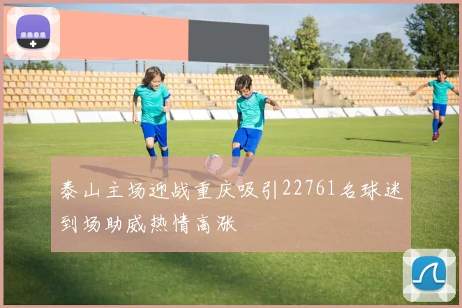泰山主场迎战重庆吸引22761名球迷到场助威热情高涨