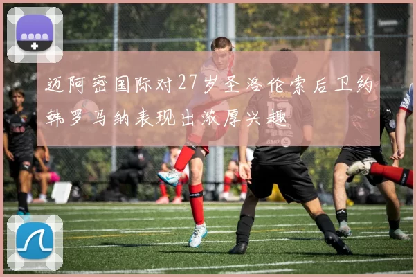 迈阿密国际对27岁圣洛伦索后卫约韩罗马纳表现出浓厚兴趣