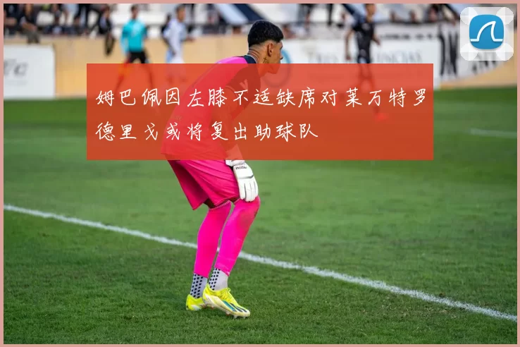姆巴佩因左膝不适缺席对莱万特罗德里戈或将复出助球队