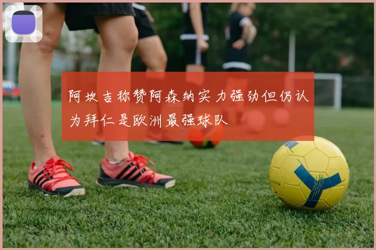 阿坎吉称赞阿森纳实力强劲但仍认为拜仁是欧洲最强球队