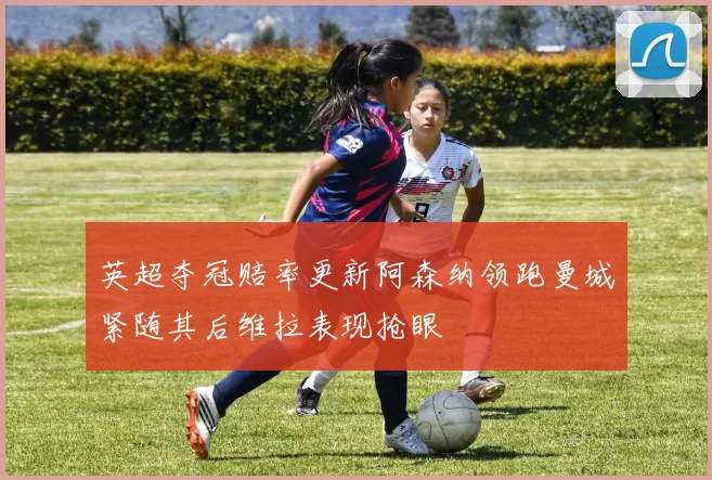 英超夺冠赔率更新阿森纳领跑曼城紧随其后维拉表现抢眼