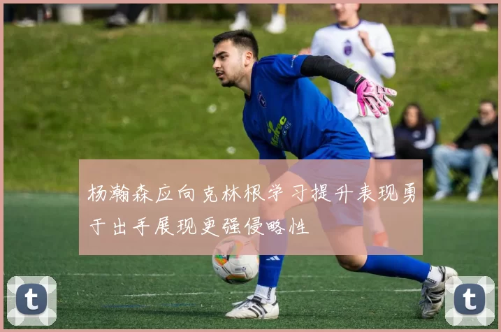 杨瀚森应向克林根学习提升表现勇于出手展现更强侵略性